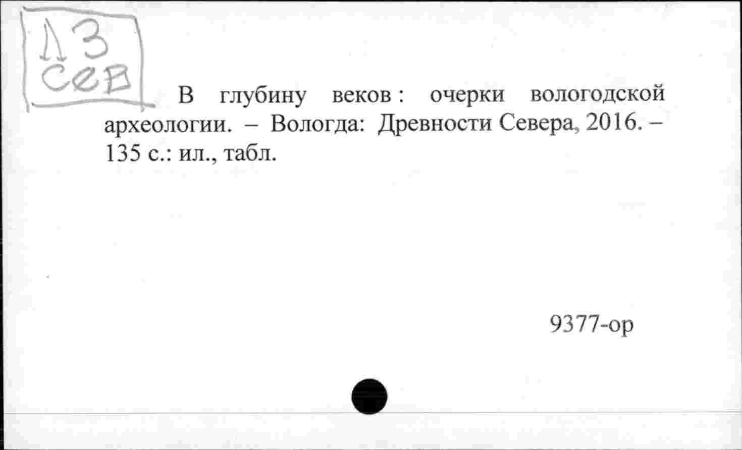 ﻿I\3

В глубину веков :
очерки вологодской
археологии. - Вологда: Древности Севера, 2016. -
135 с.: ил., табл.
9377-ор